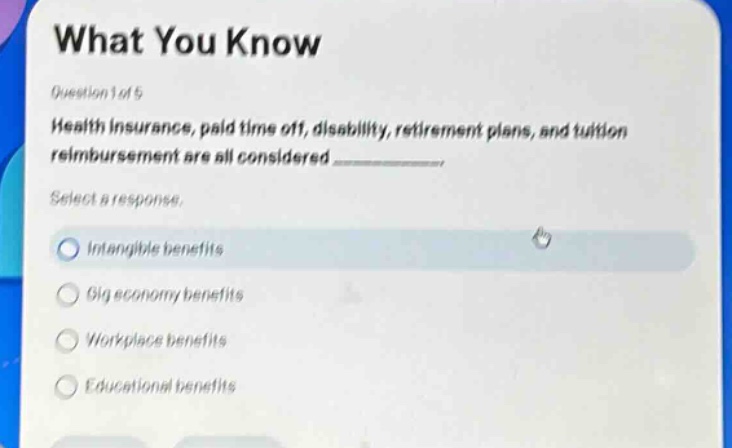 what you know\nquestion 1 of 5\nhealth insurance, paid time off, disability, retirement plans, and tuition reimbursement are all considered ____________.\nselect a response.\nintangible benefits\ngig economy benefits\nworkplace benefits\neducational benefits