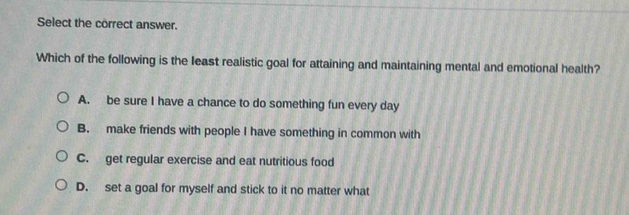 select the correct answer. which of the following is the least realistic goal for attaining and maintaining mental and emotional health? a. be sure i have a chance to do something fun every day b. make friends with people i have something in common with c. get regular exercise and eat nutritious food d. set a goal for myself and stick to it no matter what