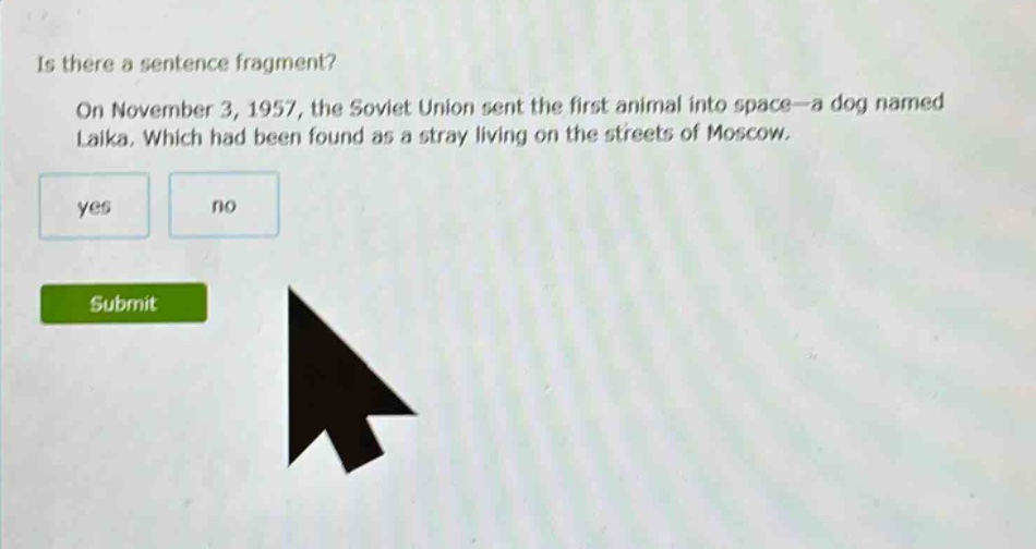 is there a sentence fragment? on november 3, 1957, the soviet union sent the first animal into space—a dog named laika. which had been found as a stray living on the streets of moscow. yes no