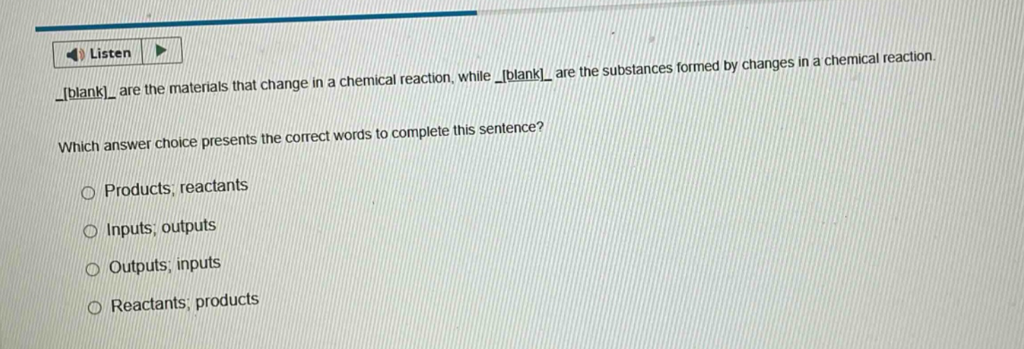 listen _blank_ are the materials that change in a chemical reaction, while _blank_ are the substances formed by changes in a chemical reaction. which answer choice presents the correct words to complete this sentence? products; reactants inputs; outputs outputs; inputs reactants; products