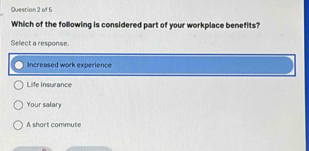 question 2 of 5 which of the following is considered part of your workplace benefits? select a response. increased work experience life insurance your salary a short commute