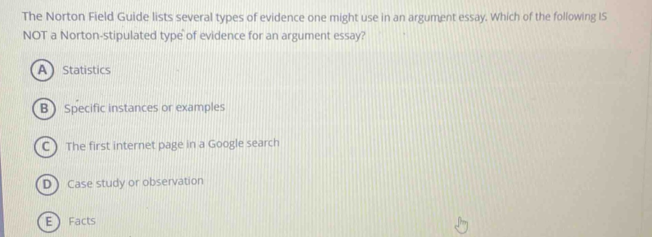 the norton field guide lists several types of evidence one might use in an argument essay. which of the following is not a norton - stipulated type of evidence for an argument essay? a statistics b specific instances or examples c the first internet page in a google search d case study or observation e facts