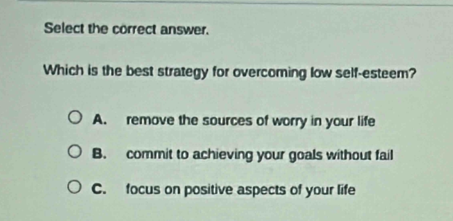 select the correct answer. which is the best strategy for overcoming low self - esteem? a. remove the sources of worry in your life b. commit to achieving your goals without fail c. focus on positive aspects of your life