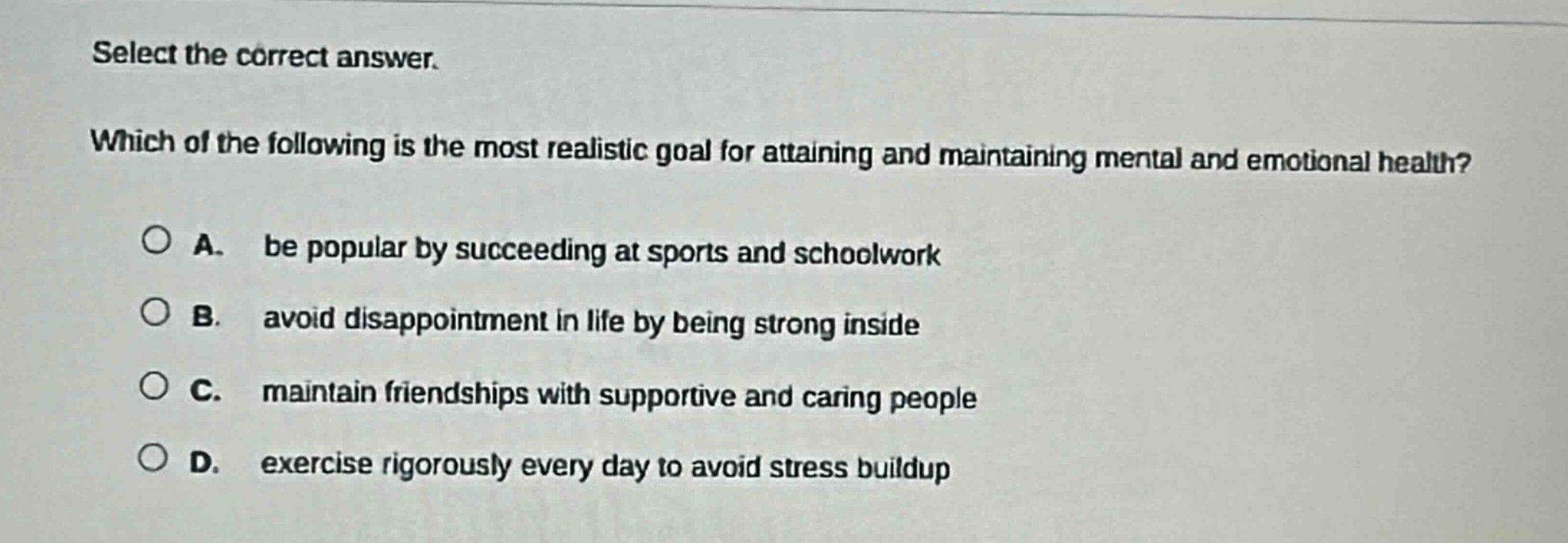 select the correct answer. which of the following is the most realistic goal for attaining and maintaining mental and emotional health? a. be popular by succeeding at sports and schoolwork b. avoid disappointment in life by being strong inside c. maintain friendships with supportive and caring people d. exercise rigorously every day to avoid stress buildup