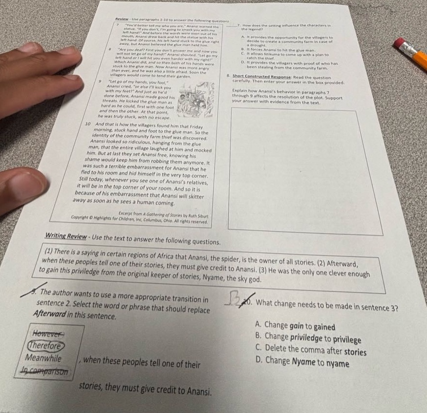 review - use paragraphs 3 - 10 to answer the following questions. 7. how does the setting influence the characters in the legend? a. it provides the opportunity for the villagers to create a community farm in case of a drought. b. it forces anansi to hit the glue - man. c. it forces anansi to come up with a plan to catch the thief. d. it provides the villagers with proof of who has been stealing from the community farm. 8. short constructed response: read the question provided. explain how anansis behavior in paragraphs 7 - 10 affects the resolution of the plot. support your answer with evidence from the text. 9. “let go of my hand! i came to tend your garden. anansi cried, “or else ill kick you with my feet!” and just as hed threatened, he kicked as hard as he could, first with one foot and then the other. at that point, anansi was truly stuck, with no escape. 10. and the next morning, the villagers found him that friday morning, stuck to the glue - man. so the identity of the community farm thief was revealed. anansi looked so ridiculous, hanging from the glue - man, that the entire village laughed at him and mocked him. but at last they set anansi free, knowing his shame would keep him from robbing them anymore. it was such a terrible embarrassment for anansi that he fled to his room and hid himself in the very top corner. still today, whenever you see one of anansis relatives, it will be in the top corner of your room. and so it is because of his embarrassment that anansi will skitter away as soon as he sees a human coming. excerpt from a gathering of stories by ruth siburt copyright © highlights for children, inc., columbus, ohio. all rights reserved. writing review - use the text to answer the following questions. (1) there is a saying in certain regions of africa that anansi, the spider, is the owner of all stories. (2) afterward, when these people tell one of their stories, they must give credit to anansi. (3) he was the only one clever enough to gain this privilege from the original keeper of stories, nyame, the sky god. 5. the author wants to use a more appropriate transition in sentence 2. select the word or phrase that should replace afterward in this sentence. however therefore meanwhile in comparison 6. what change needs to be made in sentence 3? a. change gain to gained b. change privilege to priviledge c. delete the comma after stories d. change nyame to nyame