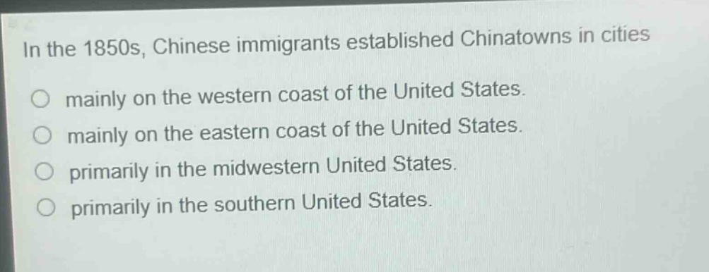 in the 1850s, chinese immigrants established chinatowns in cities\no mainly on the western coast of the united states.\no mainly on the eastern coast of the united states.\no primarily in the midwestern united states.\no primarily in the southern united states.