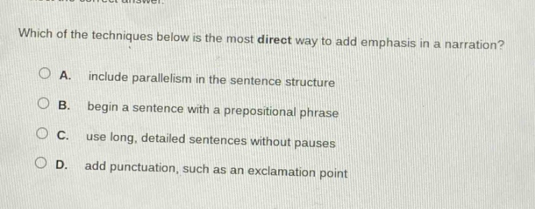 which of the techniques below is the most direct way to add emphasis in a narration?\na. include parallelism in the sentence structure\nb. begin a sentence with a prepositional phrase\nc. use long, detailed sentences without pauses\nd. add punctuation, such as an exclamation point