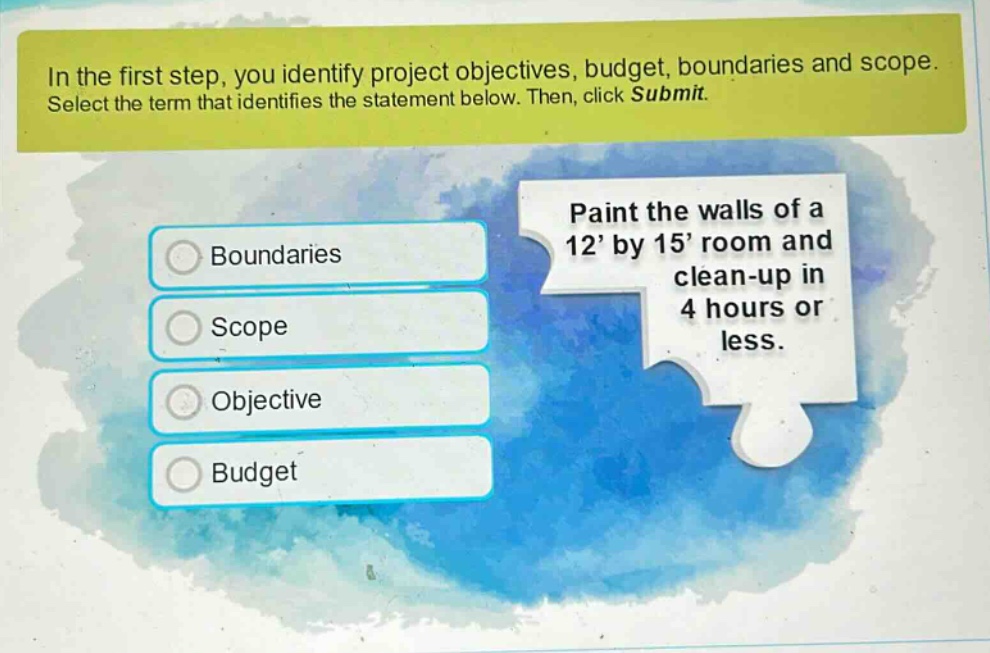in the first step, you identify project objectives, budget, boundaries and scope. select the term that identifies the statement below. then, click submit. paint the walls of a 12’ by 15’ room and clean - up in 4 hours or less. boundaries scope objective budget