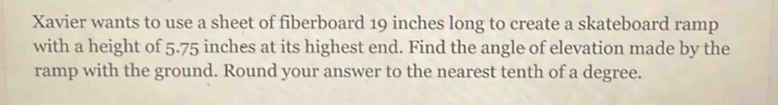 xavier wants to use a sheet of fiberboard 19 inches long to create a skateboard ramp with a height of 5.75 inches at its highest end. find the angle of elevation made by the ramp with the ground. round your answer to the nearest tenth of a degree.