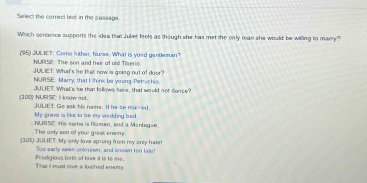select the correct text in the passage. which sentence supports the idea that juliet feels as though she has met the only man she would be willing to marry? (95) juliet: come hither, nurse. what is yond gentleman? nurse: the son and heir of old tiberio. juliet: whats he that now is going out of door? nurse: marry, that i think be young petruchio. juliet: whats he that follows here, that would not dance? (100) nurse: i know not. juliet: go ask his name. if he be married, my grave is like to be my wedding bed. nurse: his name is romeo, and a montague, the only son of your great enemy. (105) juliet: my only love sprung from my only hate! too early seen unknown, and known too late! prodigious birth of love it is to me, that i must love a loathed enemy.