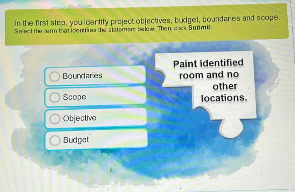 in the first step, you identify project objectives, budget, boundaries and scope. select the term that identifies the statement below. then, click submit. paint identified room and no other locations. boundaries scope objective budget