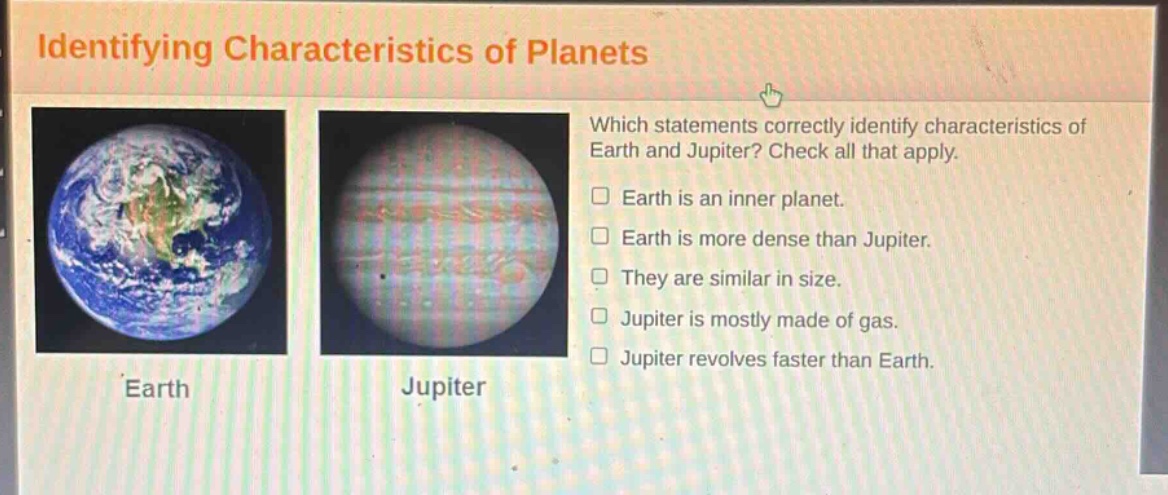 identifying characteristics of planets which statements correctly identify characteristics of earth and jupiter? check all that apply. earth is an inner planet. earth is more dense than jupiter. they are similar in size. jupiter is mostly made of gas. jupiter revolves faster than earth.