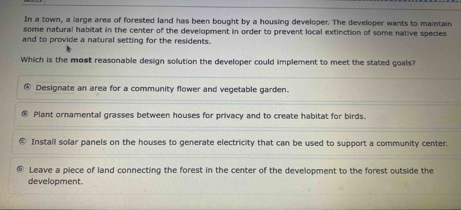 in a town, a large area of forested land has been bought by a housing developer. the developer wants to maintain some natural habitat in the center of the development in order to prevent local extinction of some native species and to provide a natural setting for the residents. which is the most reasonable design solution the developer could implement to meet the stated goals? a designate an area for a community flower and vegetable garden. b plant ornamental grasses between houses for privacy and to create habitat for birds. c install solar panels on the houses to generate electricity that can be used to support a community center. d leave a piece of land connecting the forest in the center of the development to the forest outside the development.