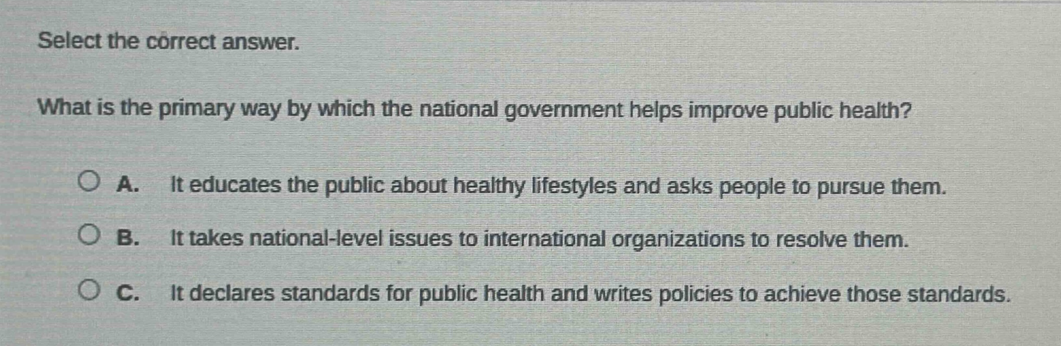 select the correct answer. what is the primary way by which the national government helps improve public health? a. it educates the public about healthy lifestyles and asks people to pursue them. b. it takes national - level issues to international organizations to resolve them. c. it declares standards for public health and writes policies to achieve those standards.