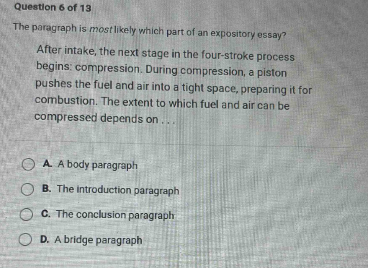 question 6 of 13 the paragraph is most likely which part of an expository essay? after intake, the next stage in the four - stroke process begins: compression. during compression, a piston pushes the fuel and air into a tight space, preparing it for combustion. the extent to which fuel and air can be compressed depends on... a. a body paragraph b. the introduction paragraph c. the conclusion paragraph d. a bridge paragraph