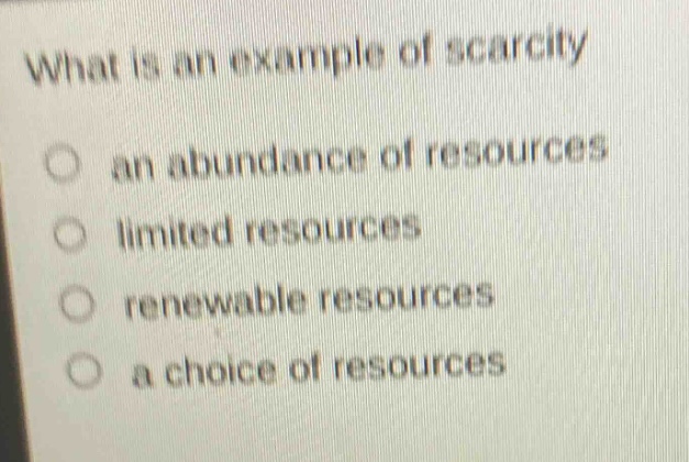 what is an example of scarcity\nan abundance of resources\nlimited resources\nrenewable resources\na choice of resources