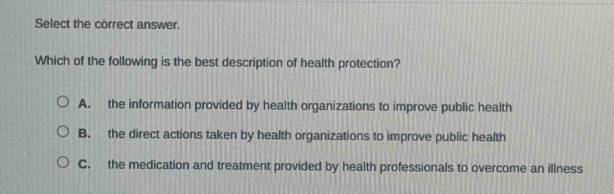 select the correct answer. which of the following is the best description of health protection? a. the information provided by health organizations to improve public health b. the direct actions taken by health organizations to improve public health c. the medication and treatment provided by health professionals to overcome an illness