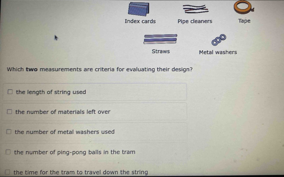 index cards pipe cleaners tape straws metal washers which two measurements are criteria for evaluating their design? the length of string used the number of materials left over the number of metal washers used the number of ping - pong balls in the tram the time for the tram to travel down the string