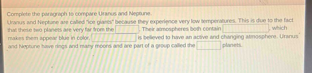 complete the paragraph to compare uranus and neptune. uranus and neptune are called “ice giants” because they experience very low temperatures. this is due to the fact that these two planets are very far from the. their atmospheres both contain, which makes them appear blue in color. is believed to have an active and changing atmosphere. uranus and neptune have rings and many moons and are part of a group called the planets.