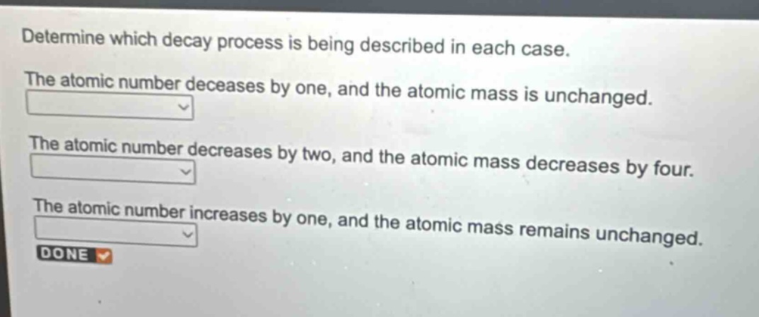 determine which decay process is being described in each case. the atomic number decreases by one, and the atomic mass is unchanged. the atomic number decreases by two, and the atomic mass decreases by four. the atomic number increases by one, and the atomic mass remains unchanged. done