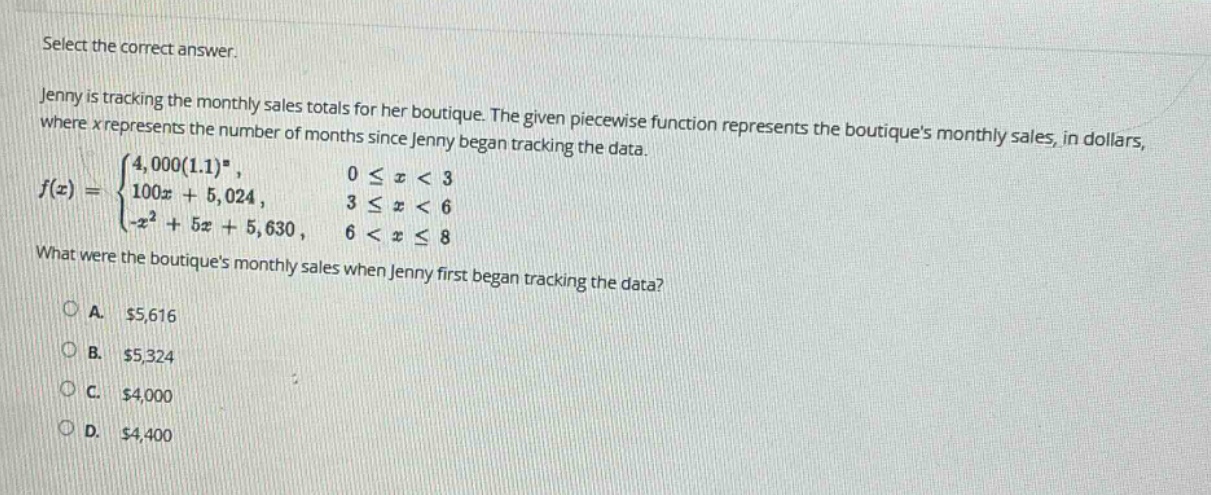 select the correct answer. jenny is tracking the monthly sales totals for her boutique. the given piece - wise function represents the boutiques monthly sales, in dollars, where x represents the number of months since jenny began tracking the data. f(x)={4,000(1.1)^x, 0 <= x < 3; 100x + 5,024, 3 <= x < 6; -x^2 + 5x + 5,630, 6 < x <= 8} what were the boutiques monthly sales when jenny first began tracking the data? a. $5,616 b. $5,324 c. $4,000 d. $4,400
