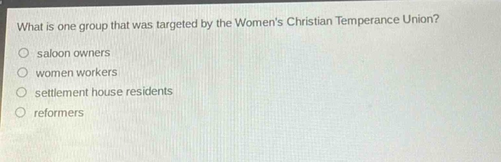 what is one group that was targeted by the womens christian temperance union?\no saloon owners\no women workers\no settlement house residents\no reformers