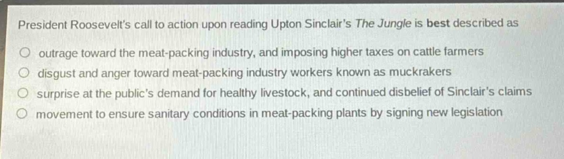 president roosevelts call to action upon reading upton sinclairs the jungle is best described as\noutrage toward the meat - packing industry, and imposing higher taxes on cattle farmers\ndisgust and anger toward meat - packing industry workers known as muckrakers\nsurprise at the publics demand for healthy livestock, and continued disbelief of sinclairs claims\nmovement to ensure sanitary conditions in meat - packing plants by signing new legislation