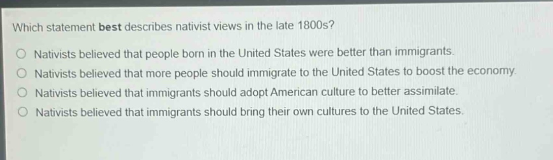 which statement best describes nativist views in the late 1800s?\nnativists believed that people born in the united states were better than immigrants.\nnativists believed that more people should immigrate to the united states to boost the economy.\nnativists believed that immigrants should adopt american culture to better assimilate.\nnativists believed that immigrants should bring their own cultures to the united states.