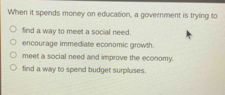 when it spends money on education, a government is trying to\nfind a way to meet a social need.\nencourage immediate economic growth.\nmeet a social need and improve the economy.\nfind a way to spend budget surpluses.