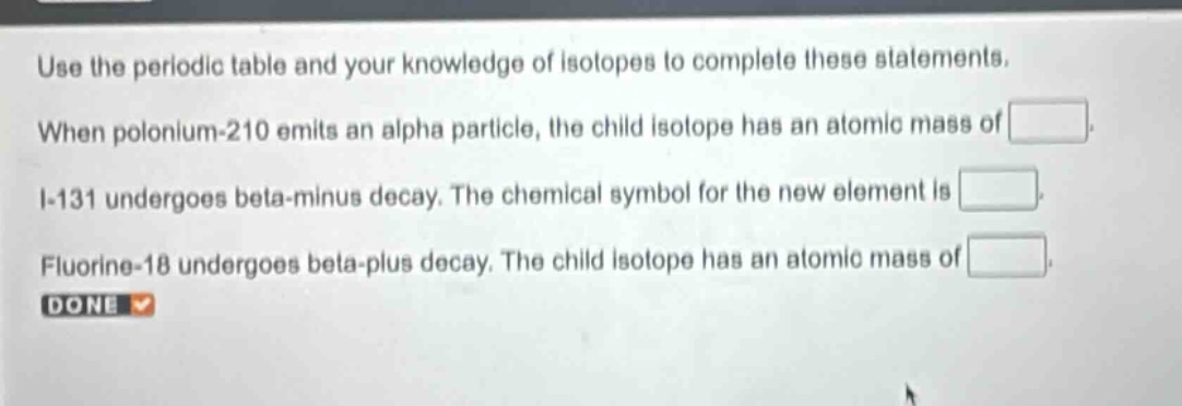 use the periodic table and your knowledge of isotopes to complete these statements. when polonium - 210 emits an alpha particle, the child isotope has an atomic mass of . i - 131 undergoes beta - minus decay. the chemical symbol for the new element is . fluorine - 18 undergoes beta - plus decay. the child isotope has an atomic mass of . done