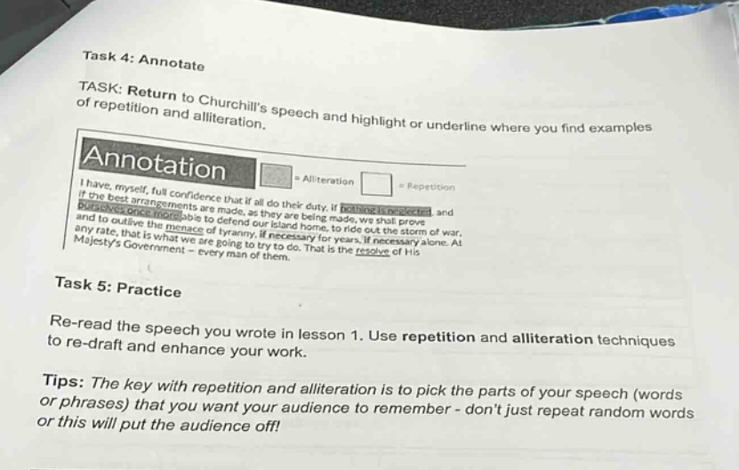 task 4: annotate\ntask: return to churchills speech and highlight or underline where you find examples of repetition and alliteration.\nannotation\n□ = alliteration □ = repetition\ni have, myself, full confidence that if all do their duty, if nothing is neglected, and if the best arrangements are made, as they are being made, we shall prove ourselves once more able to defend our island home, to ride out the storm of war, and to outlive the menace of tyranny, if necessary for years, if necessary alone. at any rate, that is what we are going to try to do. that is the resolve of his majestys government - every man of them.\ntask 5: practice\nre - read the speech you wrote in lesson 1. use repetition and alliteration techniques to re - draft and enhance your work.\ntips: the key with repetition and alliteration is to pick the parts of your speech (words or phrases) that you want your audience to remember - dont just repeat random words or this will put the audience off!