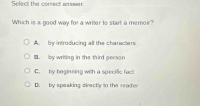 select the correct answer. which is a good way for a writer to start a memoir? a. by introducing all the characters b. by writing in the third person c. by beginning with a specific fact d. by speaking directly to the reader