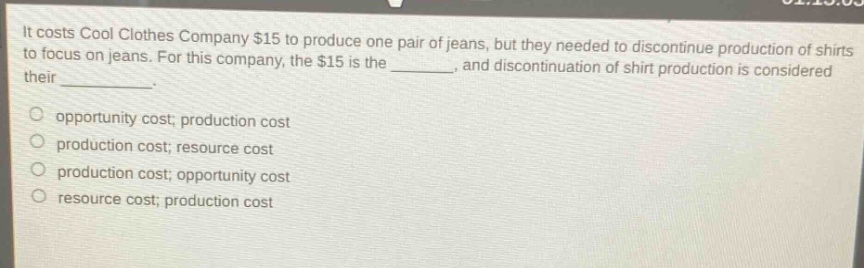 it costs cool clothes company $15 to produce one pair of jeans, but they needed to discontinue production of shirts to focus on jeans. for this company, the $15 is the _______, and discontinuation of shirt production is considered their _________. opportunity cost; production cost production cost; resource cost production cost; opportunity cost resource cost; production cost