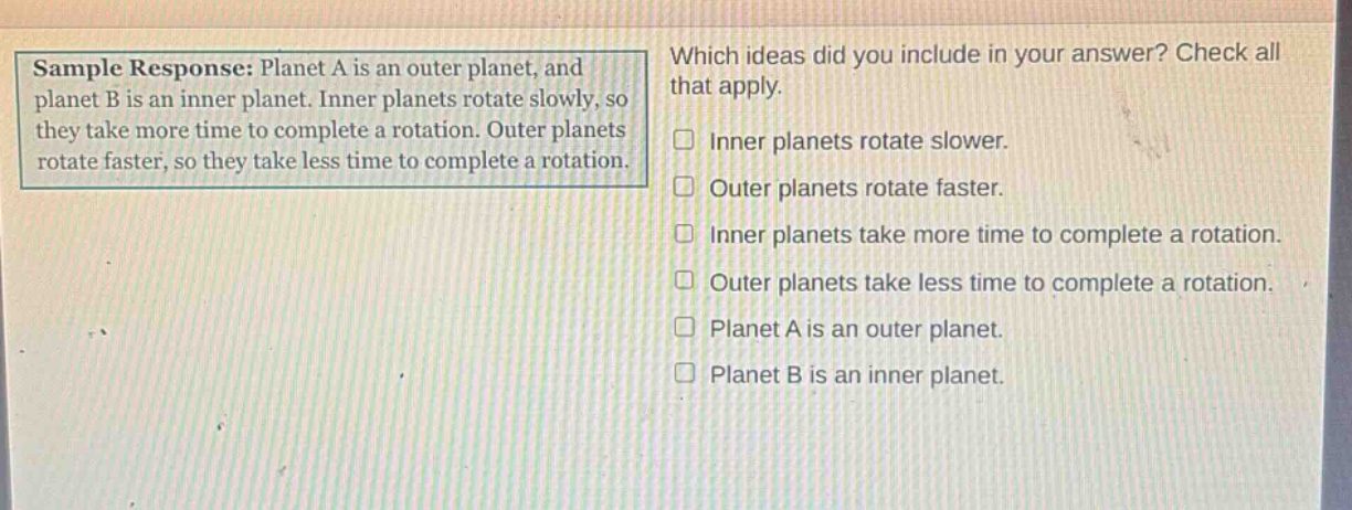 sample response: planet a is an outer planet, and planet b is an inner planet. inner planets rotate slowly, so they take more time to complete a rotation. outer planets rotate faster, so they take less time to complete a rotation. which ideas did you include in your answer? check all that apply. inner planets rotate slower. outer planets rotate faster. inner planets take more time to complete a rotation. outer planets take less time to complete a rotation. planet a is an outer planet. planet b is an inner planet.