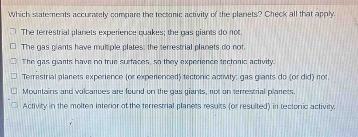 which statements accurately compare the tectonic activity of the planets? check all that apply. the terrestrial planets experience quakes; the gas giants do not. the gas giants have multiple plates; the terrestrial planets do not. the gas giants have no true surfaces, so they experience tectonic activity. terrestrial planets experience (or experienced) tectonic activity; gas giants do (or did) not. mountains and volcanoes are found on the gas giants, not on terrestrial planets. activity in the molten interior of the terrestrial planets results (or resulted) in tectonic activity.