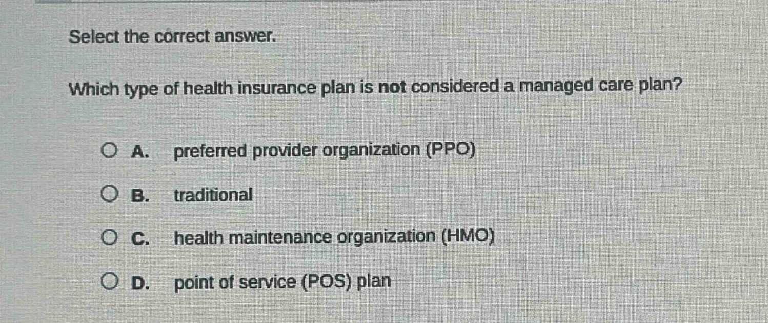 select the correct answer. which type of health insurance plan is not considered a managed care plan? a. preferred provider organization (ppo) b. traditional c. health maintenance organization (hmo) d. point of service (pos) plan
