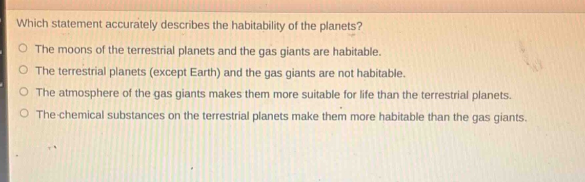 which statement accurately describes the habitability of the planets? the moons of the terrestrial planets and the gas giants are habitable. the terrestrial planets (except earth) and the gas giants are not habitable. the atmosphere of the gas giants makes them more suitable for life than the terrestrial planets. the chemical substances on the terrestrial planets make them more habitable than the gas giants.