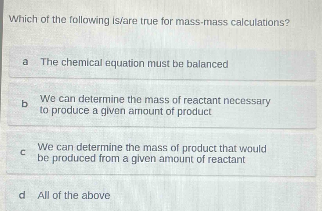 which of the following is/are true for mass - mass calculations? a the chemical equation must be balanced b we can determine the mass of reactant necessary to produce a given amount of product c we can determine the mass of product that would be produced from a given amount of reactant d all of the above
