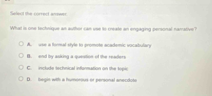 select the correct answer. what is one technique an author can use to create an engaging personal narrative? a. use a formal style to promote academic vocabulary b. end by asking a question of the readers c. include technical information on the topic d. begin with a humorous or personal anecdote