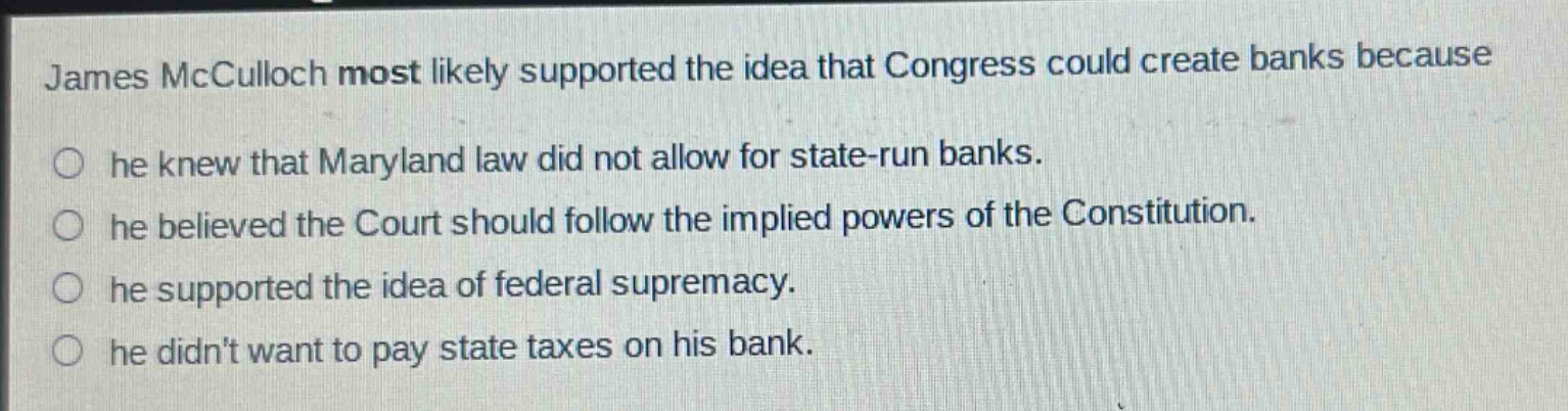 james mcculloch most likely supported the idea that congress could create banks because he knew that maryland law did not allow for state - run banks. he believed the court should follow the implied powers of the constitution. he supported the idea of federal supremacy. he didnt want to pay state taxes on his bank.