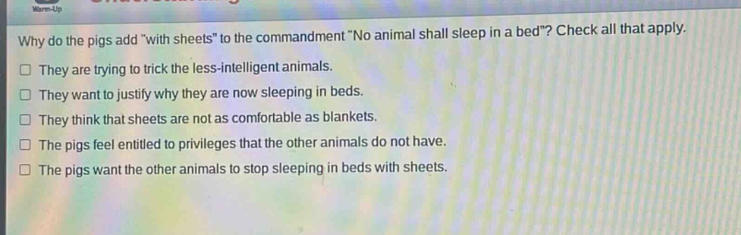 why do the pigs add \with sheets\ to the commandment \no animal shall sleep in a bed\? check all that apply. they are trying to trick the less - intelligent animals. they want to justify why they are now sleeping in beds. they think that sheets are not as comfortable as blankets. the pigs feel entitled to privileges that the other animals do not have. the pigs want the other animals to stop sleeping in beds with sheets.
