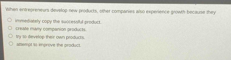 when entrepreneurs develop new products, other companies also experience growth because they\nimmediately copy the successful product.\ncreate many companion products.\ntry to develop their own products.\nattempt to improve the product.
