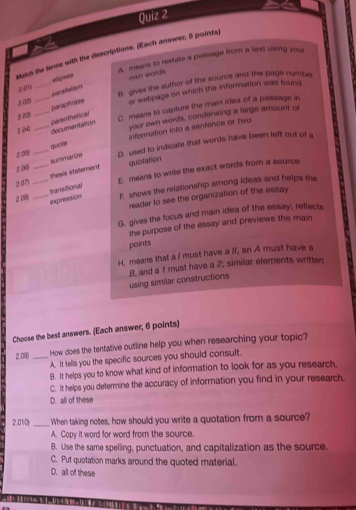 quiz 2\nmatch the terms with the descriptions. (each answer, 6 points)\n2.01 - allusion\na means to restate a passage from a text using your own words\n2.02 - paraphrase\nb gives the author of the source and the page number or webpage on which the information was found\n2.03 - parenthetical documentation\nc means to capture the main idea of a passage in your own words, condensing a large amount of information into a sentence or two\n2.04 - quote\nd used to indicate that words have been left out of a quotation\n2.05 - summarize\ne means to write the exact words from a source\n2.06 - thesis statement\nf shows the relationship among ideas and helps the reader to see the organization of the essay\n2.07 - transitional expression\ng gives the focus and main idea of the essay; reflects the purpose of the essay and previews the main points\n2.08 -\nh means that a / must have a //, an a must have a b, and a 1 must have a 2; similar elements written using similar constructions\nchoose the best answers. (each answer, 6 points)\n2.09 how does the tentative outline help you when researching your topic?\na. it tells you the specific sources you should consult.\nb. it helps you to know what kind of information to look for as you research.\nc. it helps you determine the accuracy of information you find in your research.\nd. all of these\n2.010 when taking notes, how should you write a quotation from a source?\na. copy it word for word from the source.\nb. use the same spelling, punctuation, and capitalization as the source.\nc. put quotation marks around the quoted material.\nd. all of these