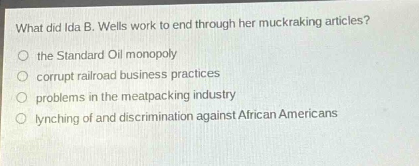 what did ida b. wells work to end through her muckraking articles?\no the standard oil monopoly\no corrupt railroad business practices\no problems in the meatpacking industry\no lynching of and discrimination against african americans