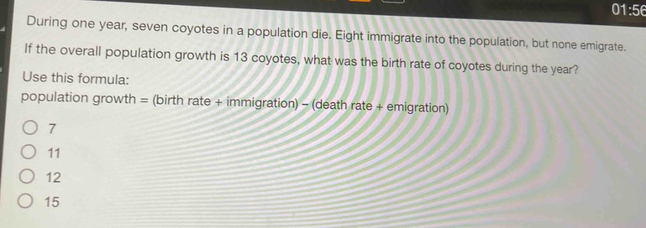 during one year, seven coyotes in a population die. eight immigrate into the population, but none emigrate. if the overall population growth is 13 coyotes, what was the birth rate of coyotes during the year? use this formula: population growth = (birth rate + immigration) - (death rate + emigration) 7 11 12 15