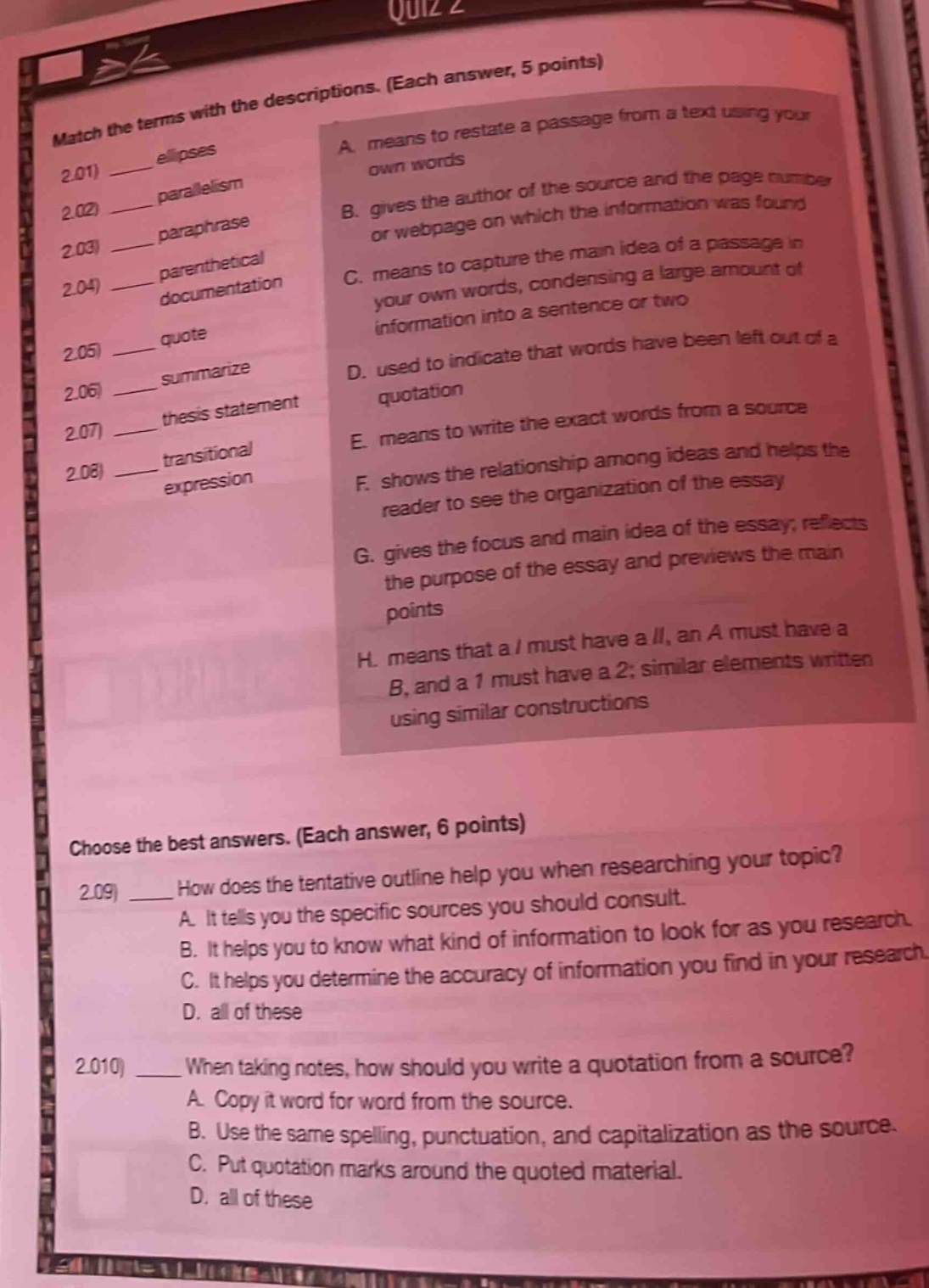 quiz 2 match the terms with the descriptions. (each answer, 5 points) 2.01 ellipses 2.02 parallelism 2.03 paraphrase 2.04 parenthetical documentation 2.05 quote 2.06 summarize 2.07 thesis statement 2.08 transitional expression a. means to restate a passage from a text using your own words b. gives the author of the source and the page number or webpage on which the information was found c. means to capture the main idea of a passage in your own words, condensing a large amount of information into a sentence or two d. used to indicate that words have been left out of a quotation e. means to write the exact words from a source f. shows the relationship among ideas and helps the reader to see the organization of the essay g. gives the focus and main idea of the essay; reflects the purpose of the essay and previews the main points h. means that a / must have a //, an a must have a b, and a 1 must have a 2; similar elements written using similar constructions choose the best answers. (each answer, 6 points) 2.09 how does the tentative outline help you when researching your topic? a. it tells you the specific sources you should consult. b. it helps you to know what kind of information to look for as you research. c. it helps you determine the accuracy of information you find in your research. d. all of these 2.010 when taking notes, how should you write a quotation from a source? a. copy it word for word from the source. b. use the same spelling, punctuation, and capitalization as the source. c. put quotation marks around the quoted material. d. all of these