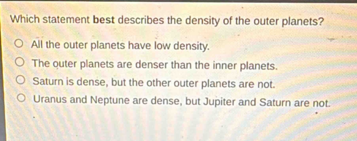 which statement best describes the density of the outer planets? all the outer planets have low density. the outer planets are denser than the inner planets. saturn is dense, but the other outer planets are not. uranus and neptune are dense, but jupiter and saturn are not.