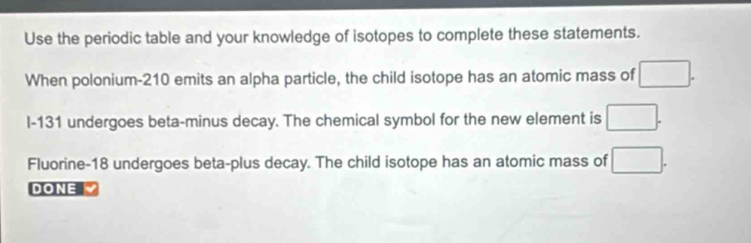 use the periodic table and your knowledge of isotopes to complete these statements. when polonium - 210 emits an alpha particle, the child isotope has an atomic mass of. i - 131 undergoes beta - minus decay. the chemical symbol for the new element is. fluorine - 18 undergoes beta - plus decay. the child isotope has an atomic mass of. done