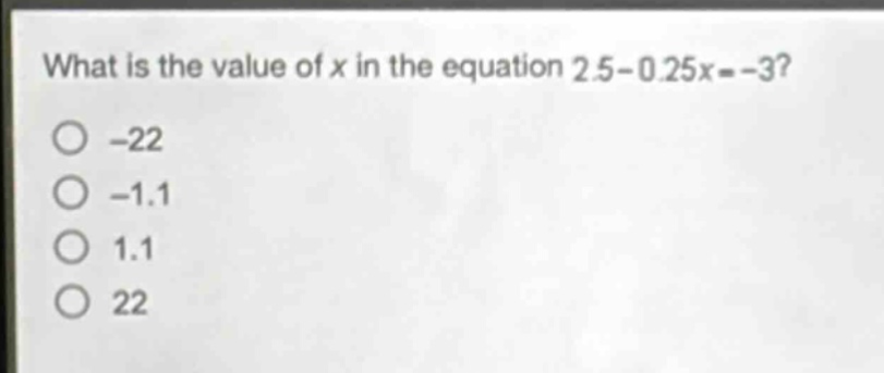 what is the value of x in the equation 2.5 - 0.25x = -3?\n-22\n-1.1\n1.1\n22