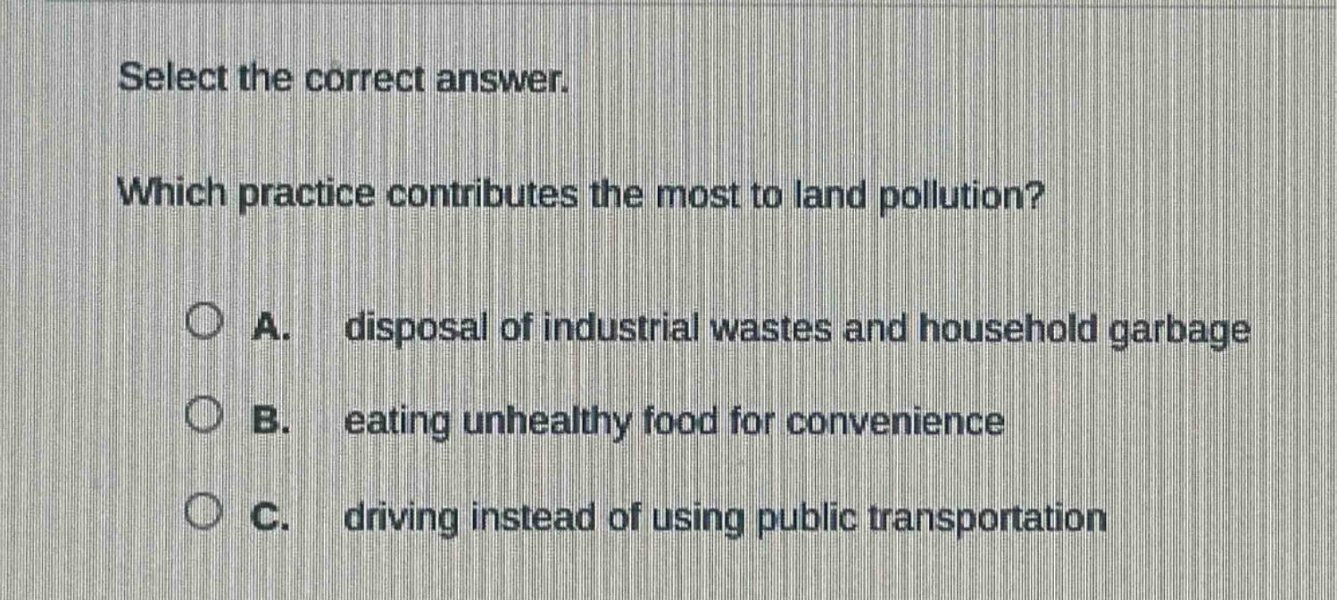 select the correct answer. which practice contributes the most to land pollution? a. disposal of industrial wastes and household garbage b. eating unhealthy food for convenience c. driving instead of using public transportation